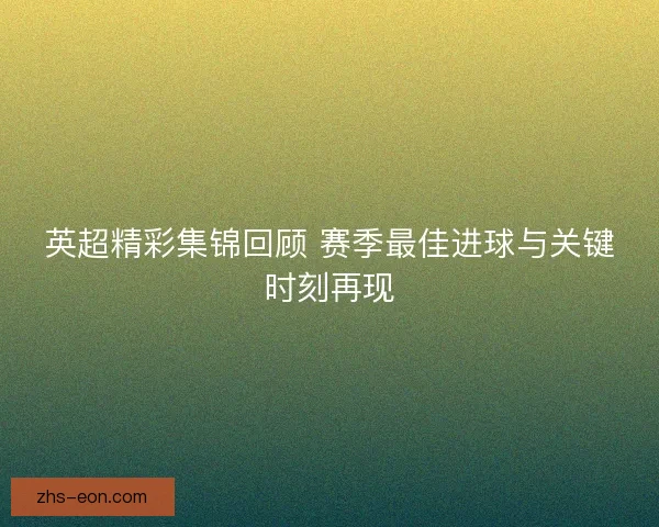 英超精彩集锦回顾 赛季最佳进球与关键时刻再现