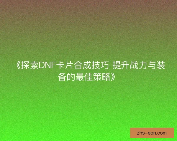 《探索DNF卡片合成技巧 提升战力与装备的最佳策略》