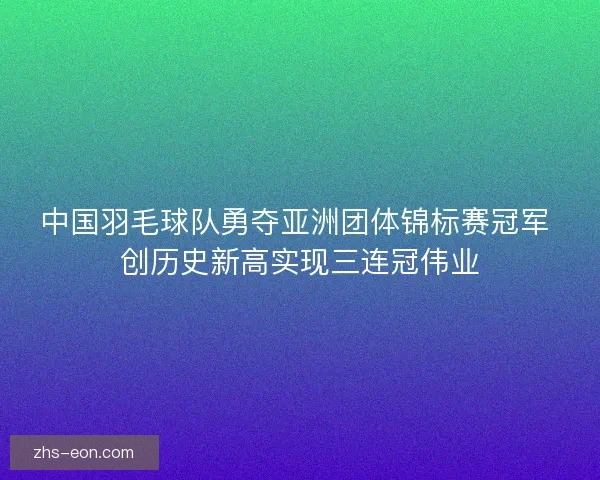 中国羽毛球队勇夺亚洲团体锦标赛冠军 创历史新高实现三连冠伟业