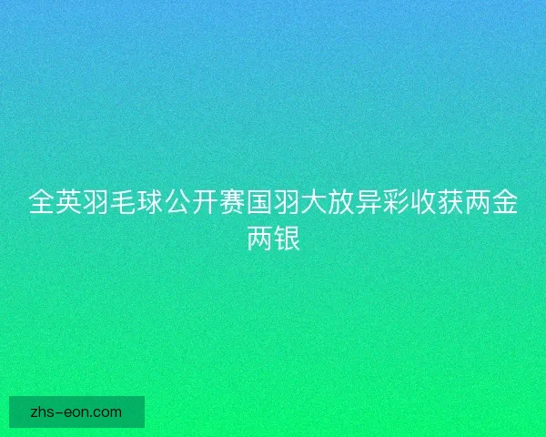 全英羽毛球公开赛国羽大放异彩收获两金两银