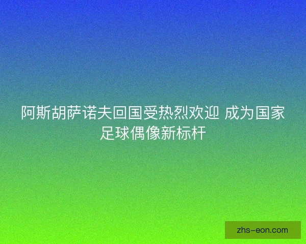 阿斯胡萨诺夫回国受热烈欢迎 成为国家足球偶像新标杆