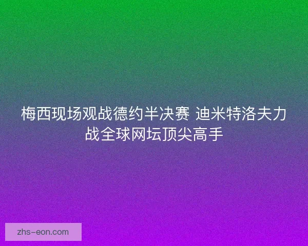梅西现场观战德约半决赛 迪米特洛夫力战全球网坛顶尖高手
