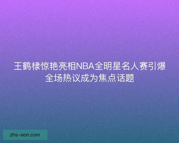 王鹤棣惊艳亮相NBA全明星名人赛引爆全场热议成为焦点话题