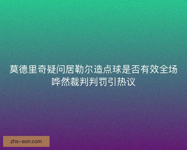 莫德里奇疑问居勒尔造点球是否有效全场哗然裁判判罚引热议 莫德里奇疑问居勒尔造点球是否有效全场哗然裁判判罚引热议