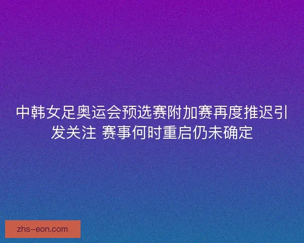 中韩女足奥运会预选赛附加赛再度推迟引发关注 赛事何时重启仍未确定