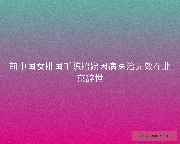 前中国女排国手陈招娣因病医治无效在北京辞世