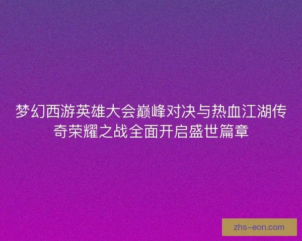 梦幻西游英雄大会巅峰对决与热血江湖传奇荣耀之战全面开启盛世篇章