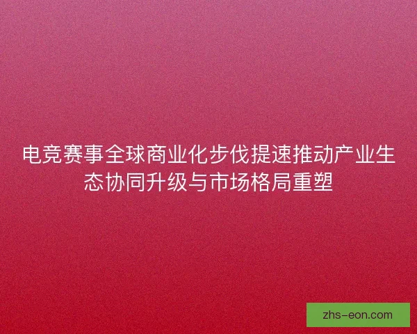 电竞赛事全球商业化步伐提速推动产业生态协同升级与市场格局重塑
