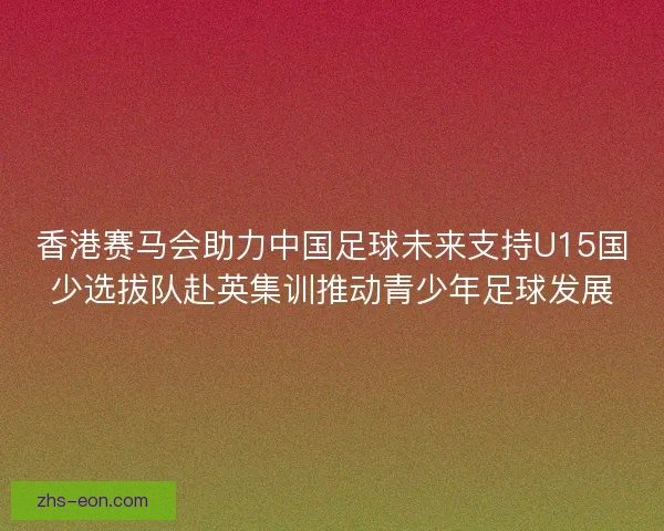 香港赛马会助力中国足球未来支持U15国少选拔队赴英集训推动青少年足球发展