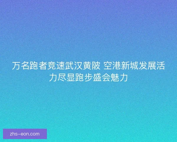 万名跑者竞速武汉黄陂 空港新城发展活力尽显跑步盛会魅力
