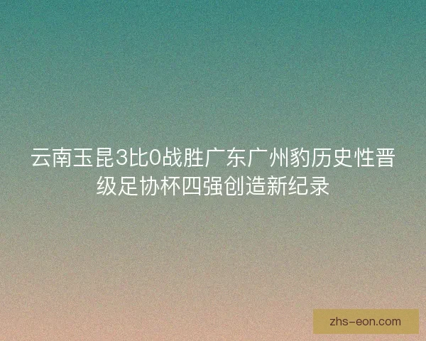 云南玉昆3比0战胜广东广州豹历史性晋级足协杯四强创造新纪录