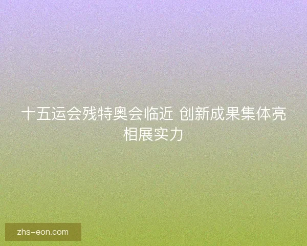 十五运会残特奥会临近 创新成果集体亮相展实力 十五运会残特奥会临近 创新成果集体亮相展实力