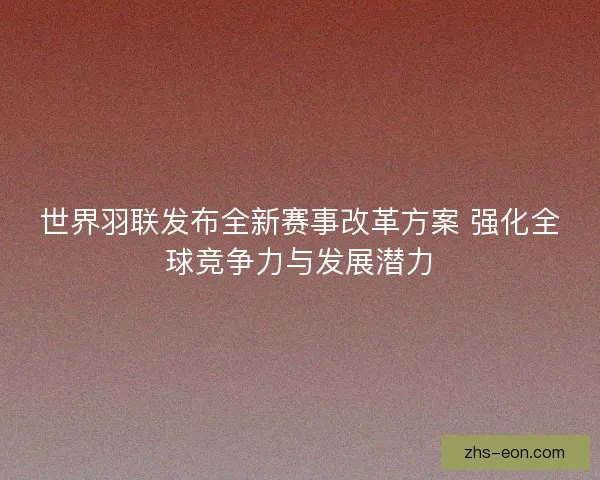 世界羽联发布全新赛事改革方案 强化全球竞争力与发展潜力