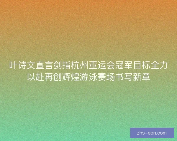 叶诗文直言剑指杭州亚运会冠军目标全力以赴再创辉煌游泳赛场书写新章
