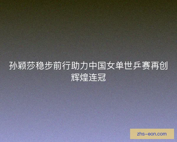 孙颖莎稳步前行助力中国女单世乒赛再创辉煌连冠