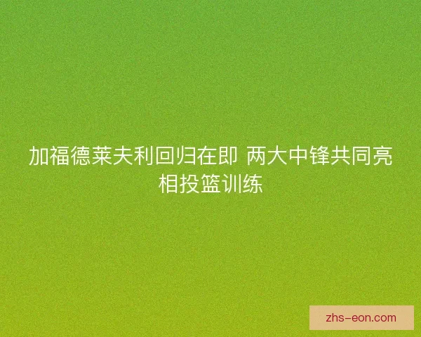 加福德莱夫利回归在即 两大中锋共同亮相投篮训练
