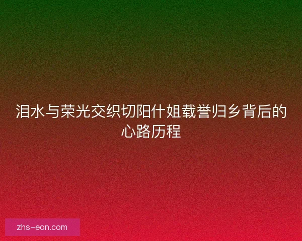 泪水与荣光交织切阳什姐载誉归乡背后的心路历程