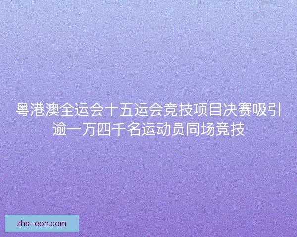 粤港澳全运会十五运会竞技项目决赛吸引逾一万四千名运动员同场竞技
