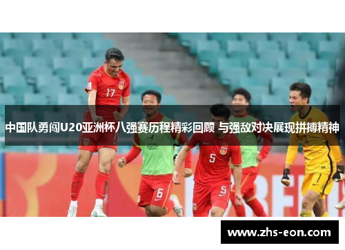 中国队勇闯U20亚洲杯八强赛历程精彩回顾 与强敌对决展现拼搏精神