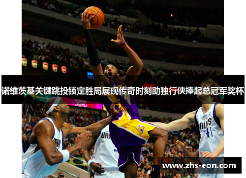 诺维茨基关键跳投锁定胜局展现传奇时刻助独行侠捧起总冠军奖杯