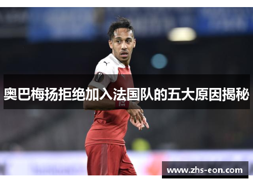 奥巴梅扬拒绝加入法国队的五大原因揭秘 奥巴梅扬拒绝加入法国队的五大原因揭秘
