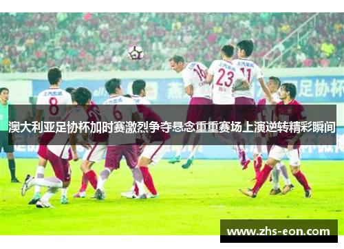 澳大利亚足协杯加时赛激烈争夺悬念重重赛场上演逆转精彩瞬间