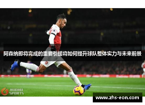 阿森纳即将完成的重要引援将如何提升球队整体实力与未来前景