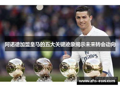 阿诺德加盟皇马的五大关键迹象揭示未来转会动向