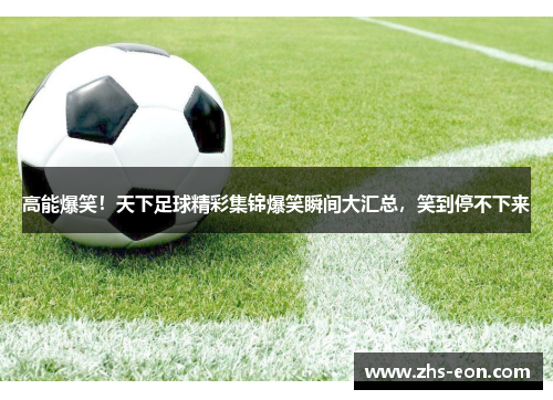 高能爆笑！天下足球精彩集锦爆笑瞬间大汇总，笑到停不下来